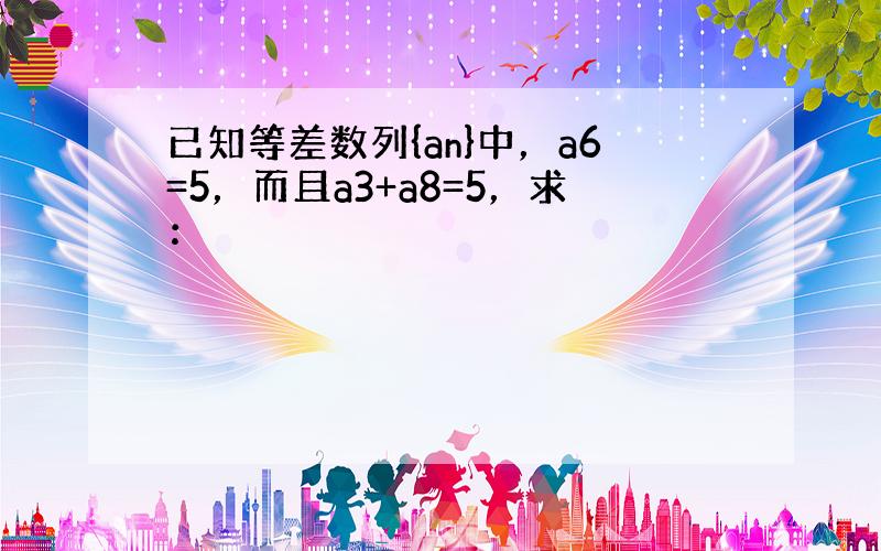 已知等差数列{an}中，a6=5，而且a3+a8=5，求：