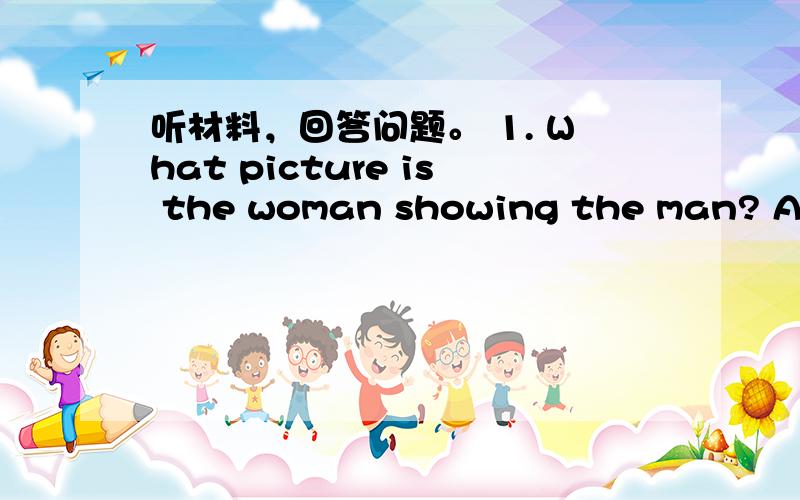 听材料，回答问题。 1. What picture is the woman showing the man? A. A