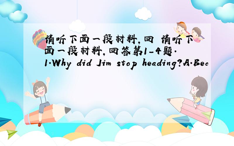 请听下面一段材料,回 请听下面一段材料,回答第1-4题.1.Why did Jim stop heading?A.Bec