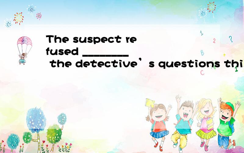 The suspect refused ________ the detective’s questions this