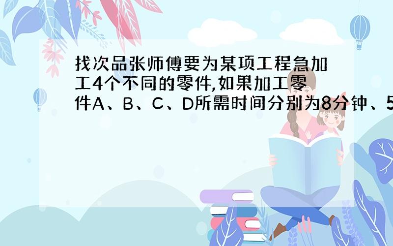 找次品张师傅要为某项工程急加工4个不同的零件,如果加工零件A、B、C、D所需时间分别为8分钟、5分钟、10分钟、4分钟,