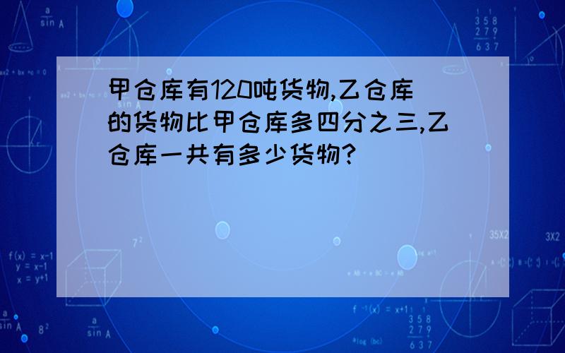 甲仓库有120吨货物,乙仓库的货物比甲仓库多四分之三,乙仓库一共有多少货物?