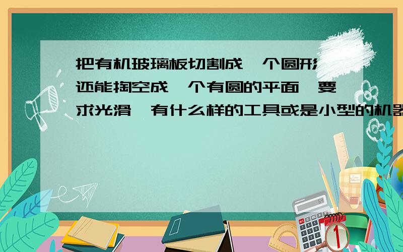 把有机玻璃板切割成一个圆形,还能掏空成一个有圆的平面,要求光滑,有什么样的工具或是小型的机器没有?