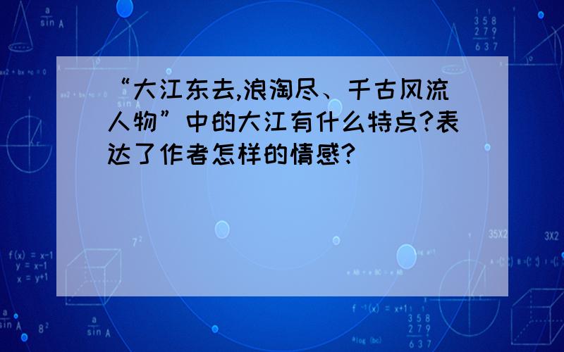 “大江东去,浪淘尽、千古风流人物”中的大江有什么特点?表达了作者怎样的情感?