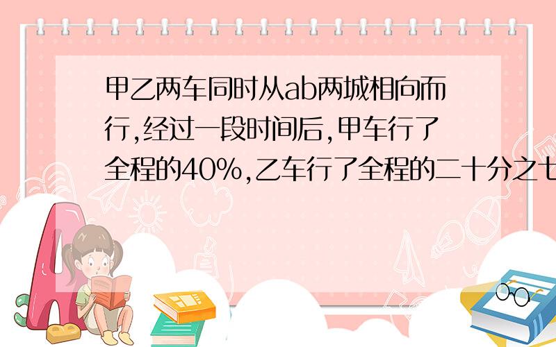 甲乙两车同时从ab两城相向而行,经过一段时间后,甲车行了全程的40％,乙车行了全程的二十分之七,这时,