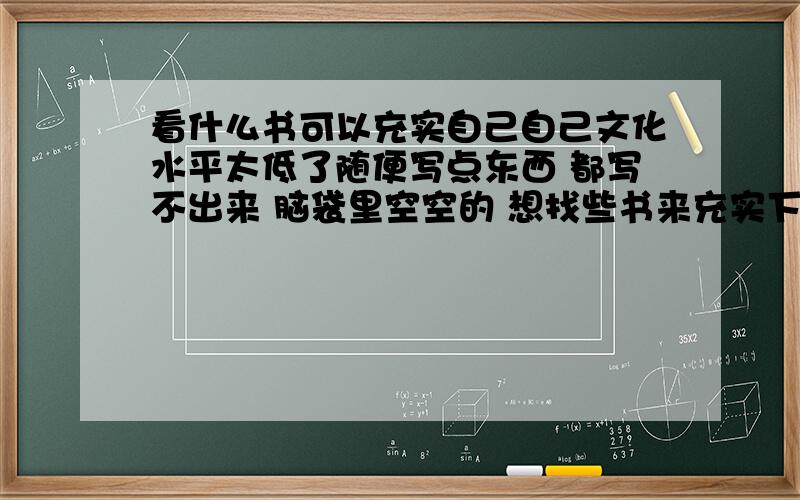 看什么书可以充实自己自己文化水平太低了随便写点东西 都写不出来 脑袋里空空的 想找些书来充实下自己 希望大家帮忙推荐下