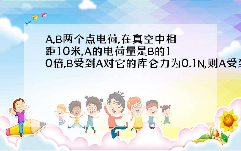 A,B两个点电荷,在真空中相距10米,A的电荷量是B的10倍,B受到A对它的库仑力为0.1N,则A受到B对它的库仑力是?