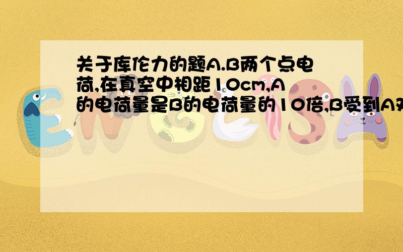 关于库伦力的题A.B两个点电荷,在真空中相距10cm,A的电荷量是B的电荷量的10倍,B受到A对他的库伦力是0.1牛,则