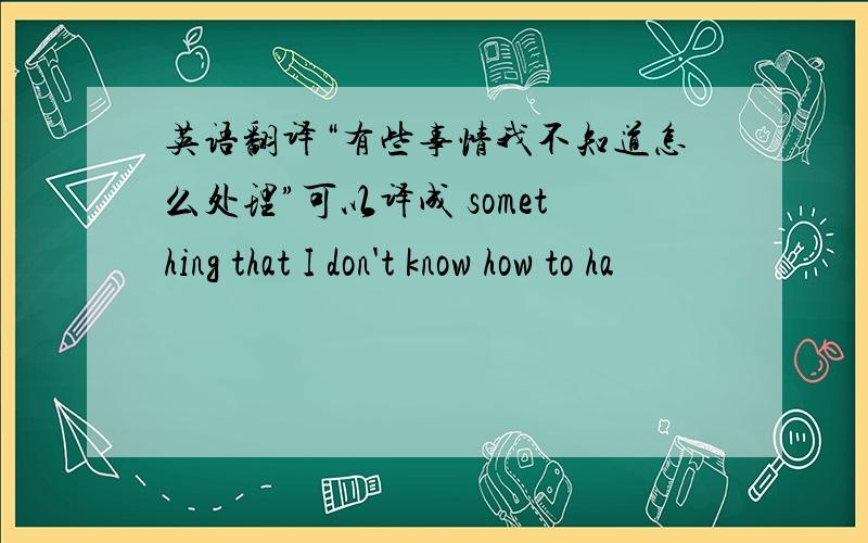 英语翻译“有些事情我不知道怎么处理”可以译成 something that I don't know how to ha