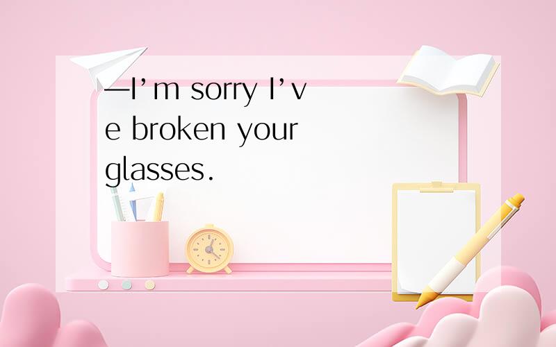 —I’m sorry I’ve broken your glasses.