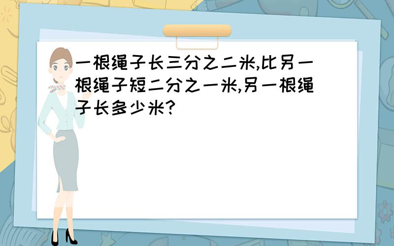 一根绳子长三分之二米,比另一根绳子短二分之一米,另一根绳子长多少米?