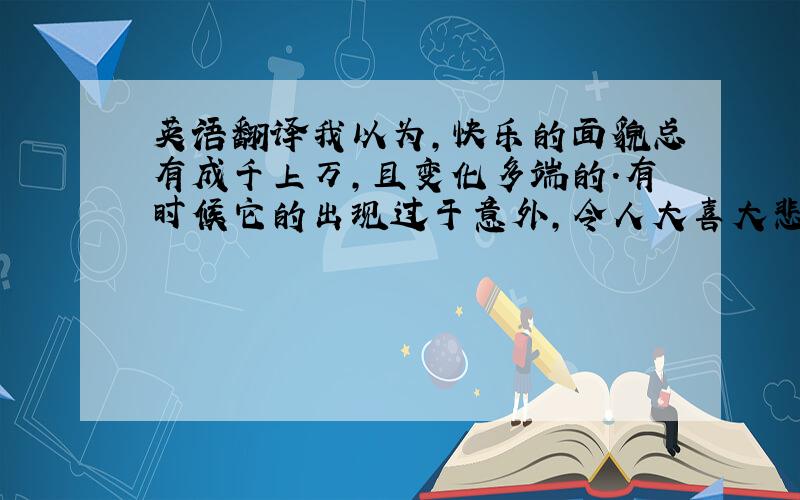 英语翻译我以为,快乐的面貌总有成千上万,且变化多端的.有时候它的出现过于意外,令人大喜大悲,但更多时候,它出现的方式却又