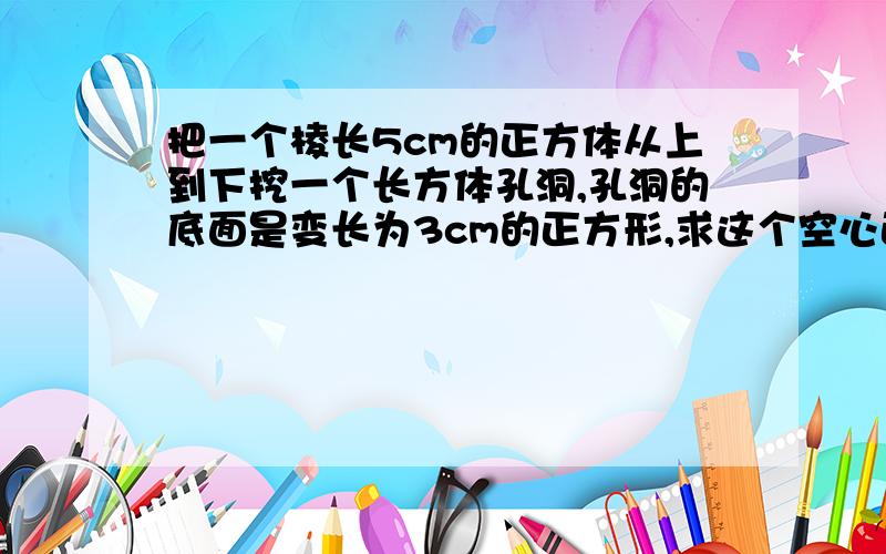 把一个棱长5cm的正方体从上到下挖一个长方体孔洞,孔洞的底面是变长为3cm的正方形,求这个空心正方体的