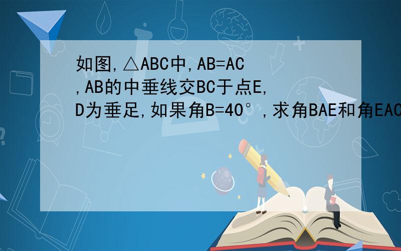 如图,△ABC中,AB=AC,AB的中垂线交BC于点E,D为垂足,如果角B=40°,求角BAE和角EAC的度数