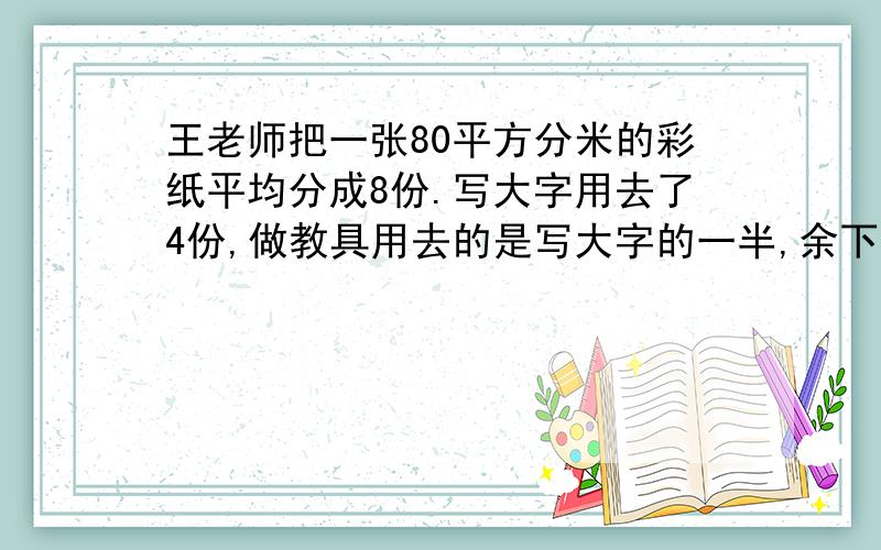 王老师把一张80平方分米的彩纸平均分成8份.写大字用去了4份,做教具用去的是写大字的一半,余下的折成花.