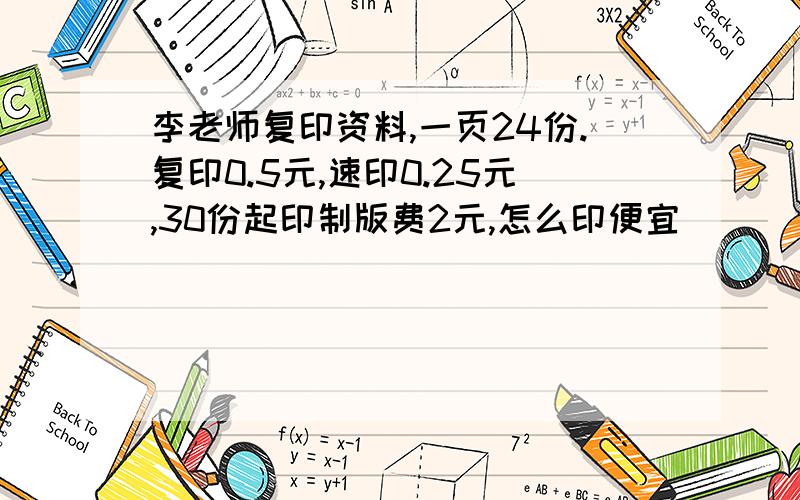 李老师复印资料,一页24份.复印0.5元,速印0.25元,30份起印制版费2元,怎么印便宜