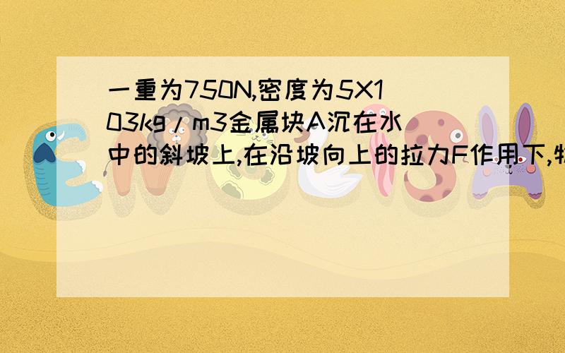 一重为750N,密度为5X103kg/m3金属块A沉在水中的斜坡上,在沿坡向上的拉力F作用下,物块A以0.2m/s的速度