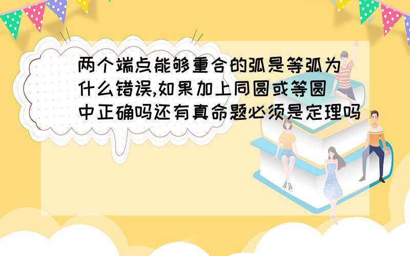 两个端点能够重合的弧是等弧为什么错误,如果加上同圆或等圆中正确吗还有真命题必须是定理吗