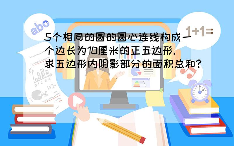 5个相同的圆的圆心连线构成一个边长为10厘米的正五边形,求五边形内阴影部分的面积总和?