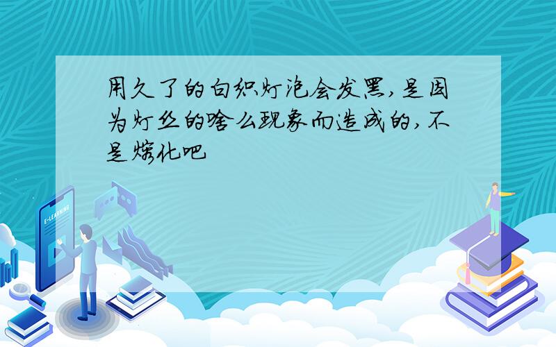 用久了的白织灯泡会发黑,是因为灯丝的啥么现象而造成的,不是熔化吧