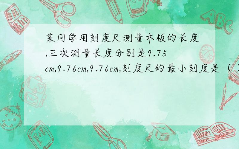 某同学用刻度尺测量木板的长度,三次测量长度分别是9.75cm,9.76cm,9.76cm,刻度尺的最小刻度是（ ）,