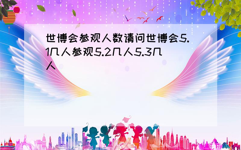 世博会参观人数请问世博会5.1几人参观5.2几人5.3几人