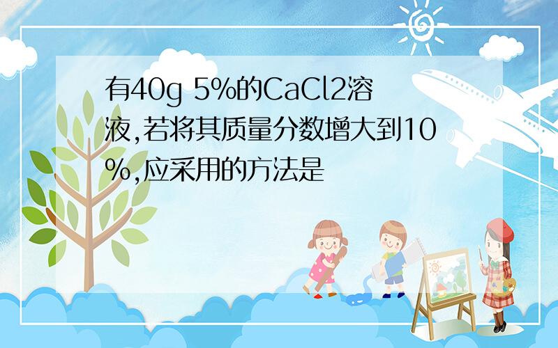 有40g 5%的CaCl2溶液,若将其质量分数增大到10%,应采用的方法是