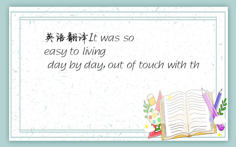 英语翻译It was so easy to living day by day,out of touch with th