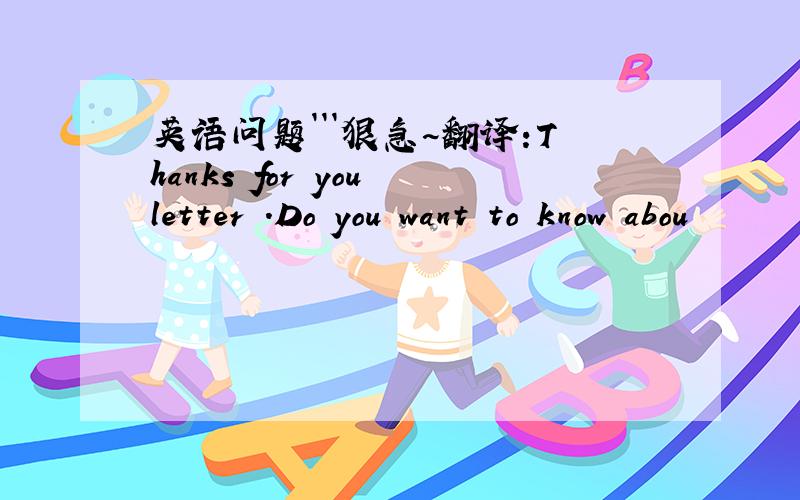 英语问题```狠急~翻译:Thanks for you letter .Do you want to know abou