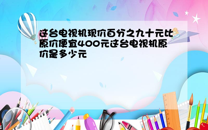 这台电视机现价百分之九十元比原价便宜400元这台电视机原价是多少元