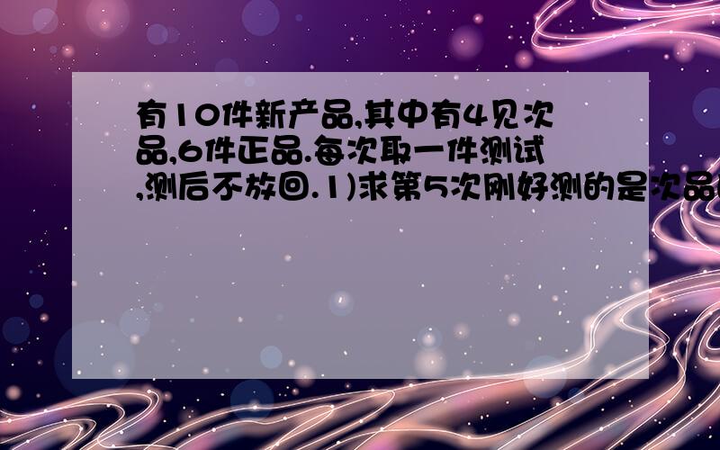 有10件新产品,其中有4见次品,6件正品.每次取一件测试,测后不放回.1)求第5次刚好测的是次品的概率;2)求经过