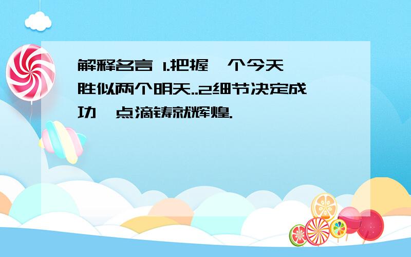 解释名言 1.把握一个今天,胜似两个明天..2细节决定成功,点滴铸就辉煌.