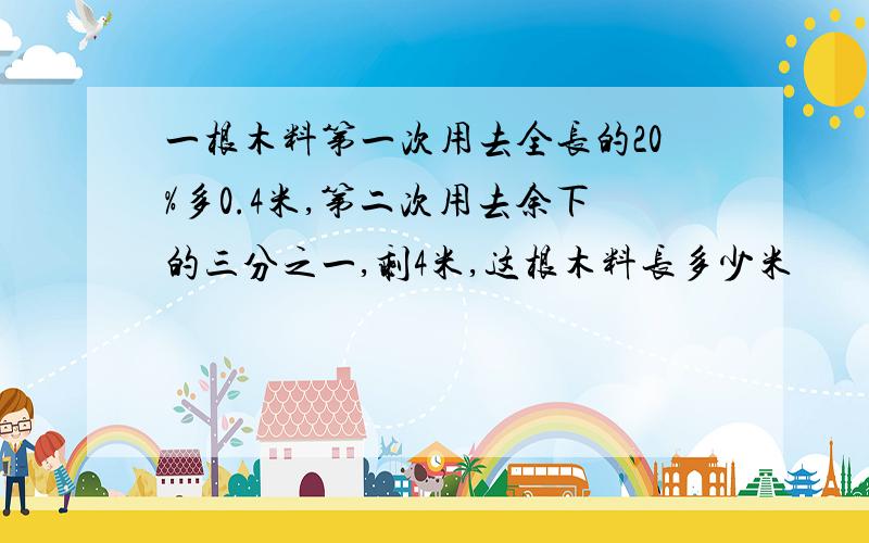 一根木料第一次用去全长的20%多0.4米,第二次用去余下的三分之一,剩4米,这根木料长多少米