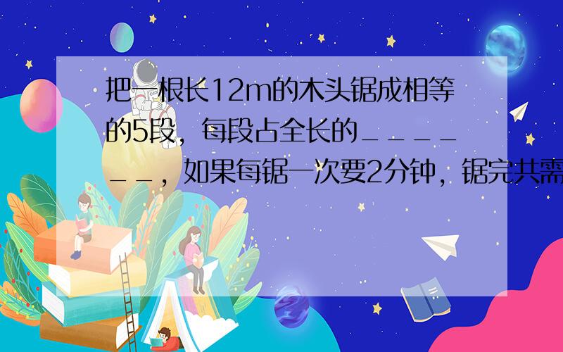 把一根长12m的木头锯成相等的5段，每段占全长的______，如果每锯一次要2分钟，锯完共需______分钟．