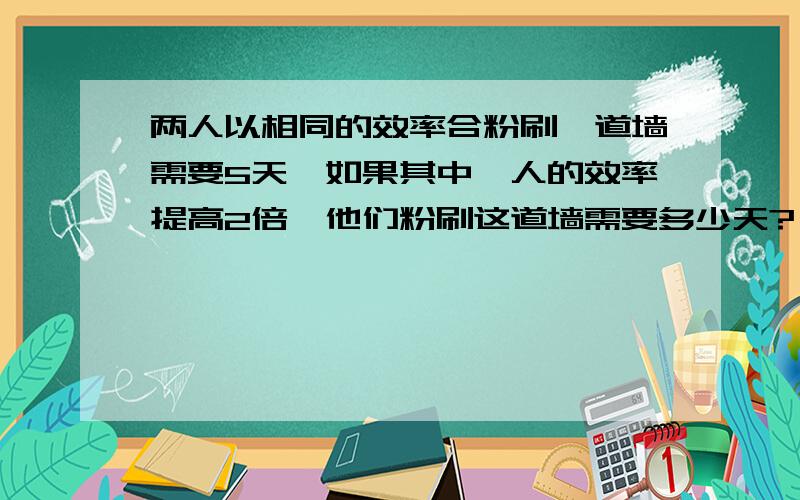 两人以相同的效率合粉刷一道墙需要5天,如果其中一人的效率提高2倍,他们粉刷这道墙需要多少天?