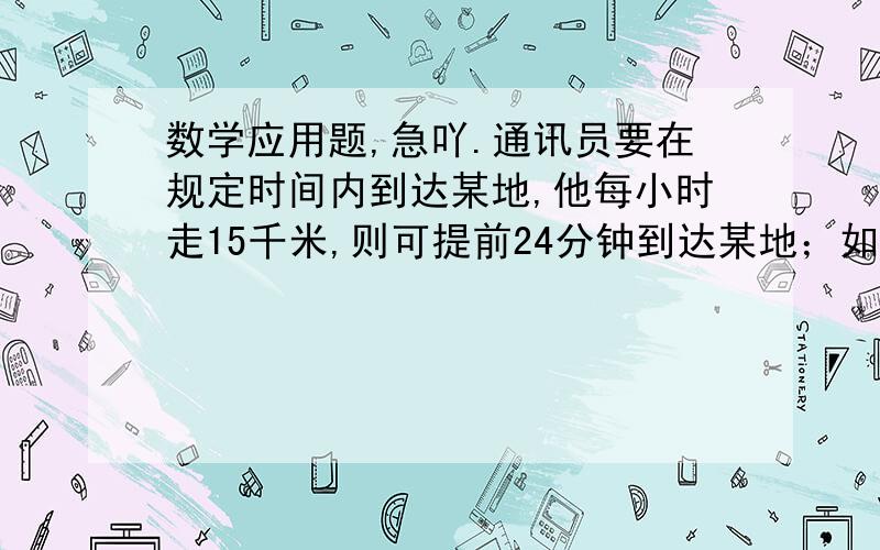 数学应用题,急吖.通讯员要在规定时间内到达某地,他每小时走15千米,则可提前24分钟到达某地；如果每小时走12千米,则要