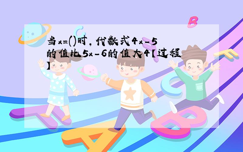 当x=()时,代数式4x-5的值比5x-6的值大4【过程】