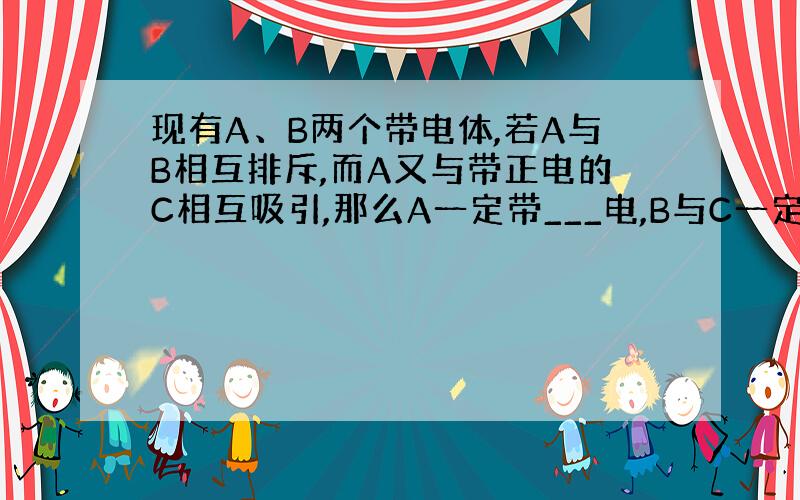 现有A、B两个带电体,若A与B相互排斥,而A又与带正电的C相互吸引,那么A一定带___电,B与C一定能相互____