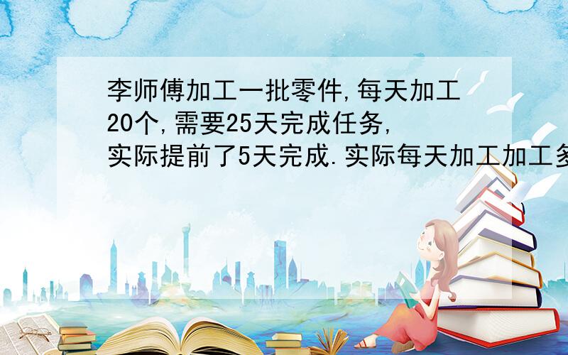 李师傅加工一批零件,每天加工20个,需要25天完成任务,实际提前了5天完成.实际每天加工加工多少个零件