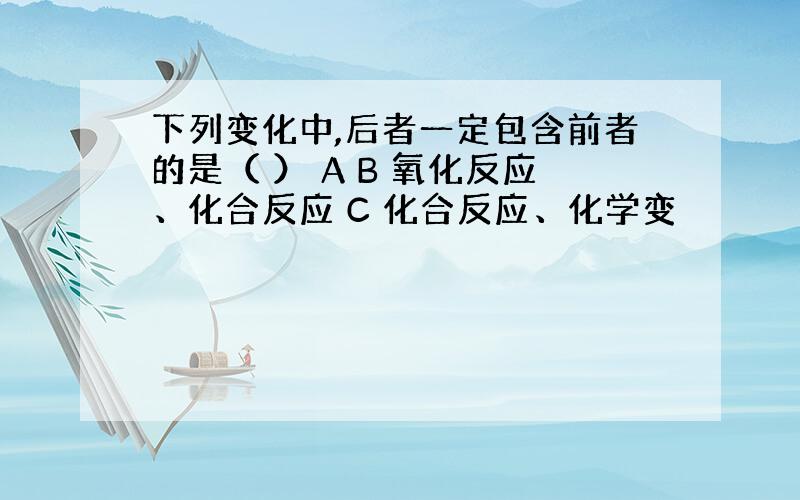 下列变化中,后者一定包含前者的是（ ） A B 氧化反应、化合反应 C 化合反应、化学变