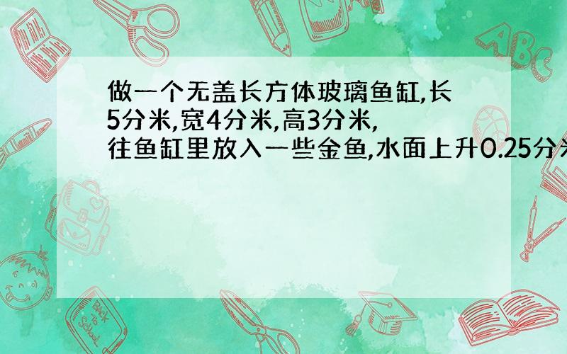 做一个无盖长方体玻璃鱼缸,长5分米,宽4分米,高3分米,往鱼缸里放入一些金鱼,水面上升0.25分米,这些鱼的体积是多少立