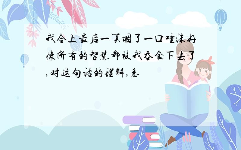 我合上最后一页咽了一口唾沫好像所有的智慧都被我吞食下去了,对这句话的理解,急