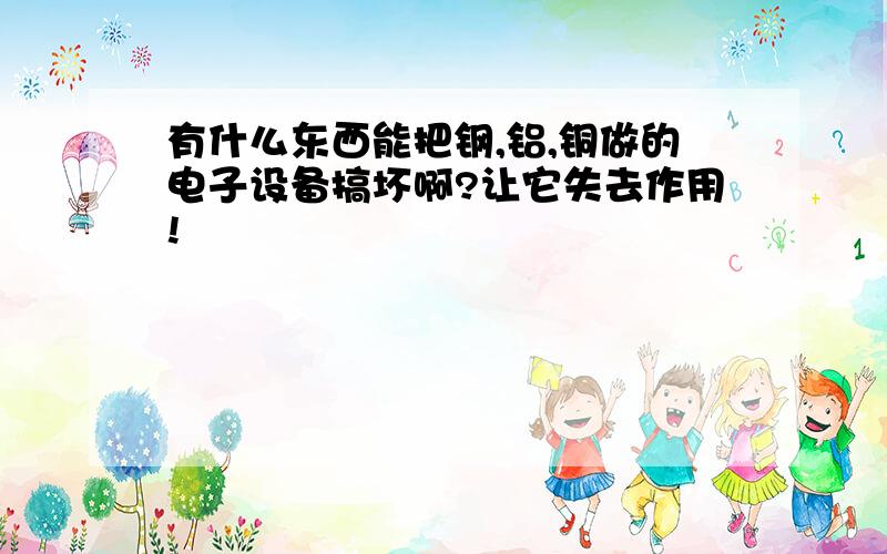 有什么东西能把钢,铝,铜做的电子设备搞坏啊?让它失去作用!