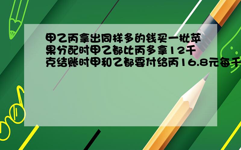 甲乙丙拿出同样多的钱买一批苹果分配时甲乙都比丙多拿12千克结账时甲和乙都要付给丙16.8元每千克苹果多少元