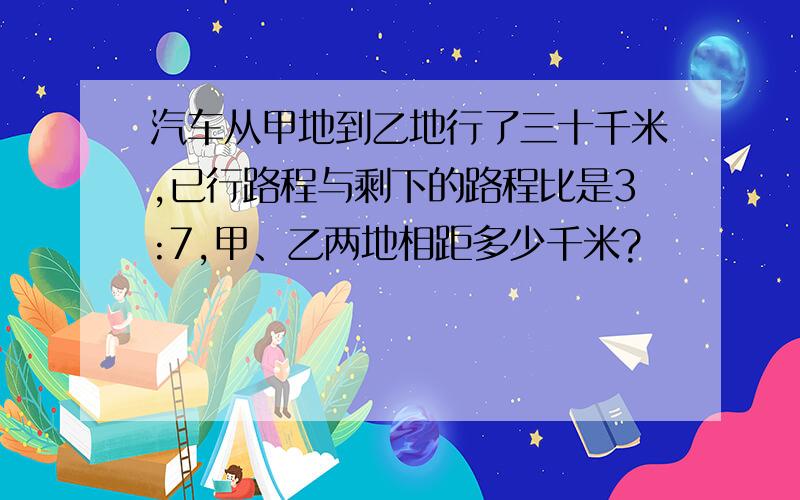 汽车从甲地到乙地行了三十千米,已行路程与剩下的路程比是3:7,甲、乙两地相距多少千米?