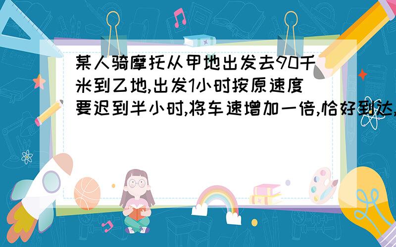 某人骑摩托从甲地出发去90千米到乙地,出发1小时按原速度要迟到半小时,将车速增加一倍,恰好到达,求原速