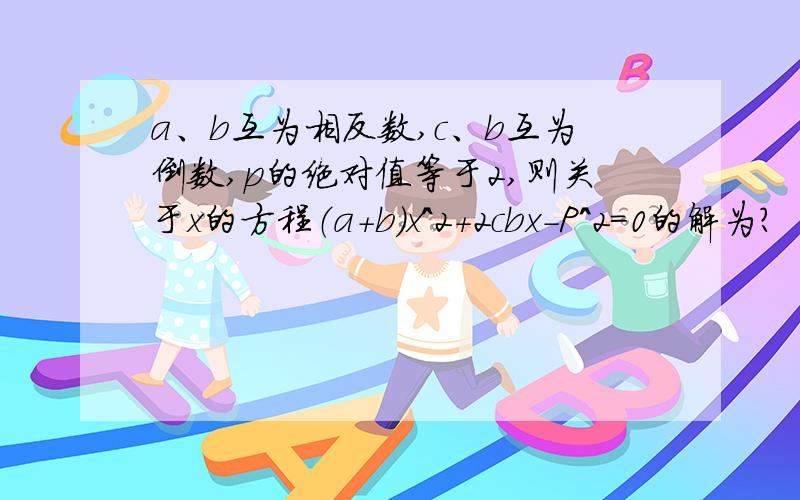 a、b互为相反数,c、b互为倒数,p的绝对值等于2,则关于x的方程（a+b）x^2+2cbx-P^2=0的解为?