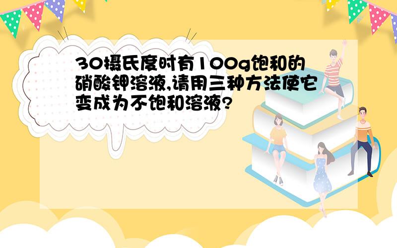 30摄氏度时有100g饱和的硝酸钾溶液,请用三种方法使它变成为不饱和溶液?