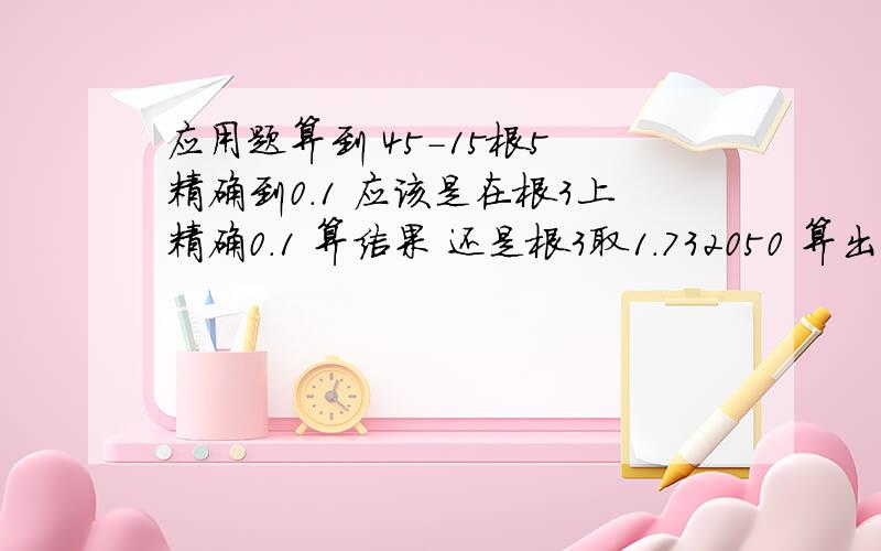 应用题算到 45-15根5 精确到0.1 应该是在根3上精确0.1 算结果 还是根3取1.732050 算出结果 再精确