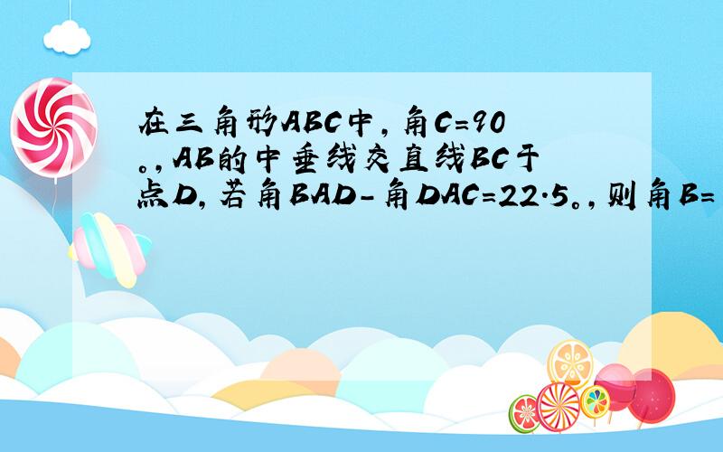 在三角形ABC中,角C=90°,AB的中垂线交直线BC于点D,若角BAD-角DAC=22.5°,则角B=多少度?